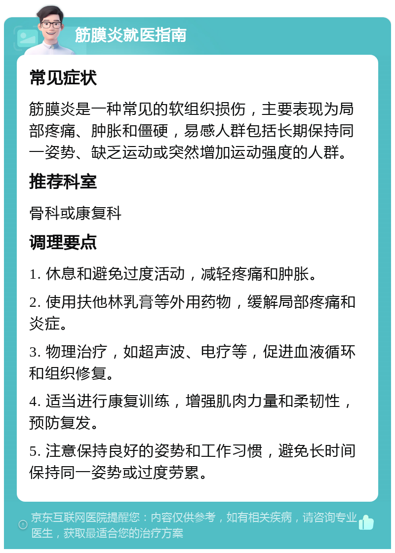 筋膜炎就医指南 常见症状 筋膜炎是一种常见的软组织损伤，主要表现为局部疼痛、肿胀和僵硬，易感人群包括长期保持同一姿势、缺乏运动或突然增加运动强度的人群。 推荐科室 骨科或康复科 调理要点 1. 休息和避免过度活动，减轻疼痛和肿胀。 2. 使用扶他林乳膏等外用药物，缓解局部疼痛和炎症。 3. 物理治疗，如超声波、电疗等，促进血液循环和组织修复。 4. 适当进行康复训练，增强肌肉力量和柔韧性，预防复发。 5. 注意保持良好的姿势和工作习惯，避免长时间保持同一姿势或过度劳累。