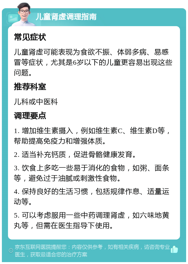 儿童肾虚调理指南 常见症状 儿童肾虚可能表现为食欲不振、体弱多病、易感冒等症状，尤其是6岁以下的儿童更容易出现这些问题。 推荐科室 儿科或中医科 调理要点 1. 增加维生素摄入，例如维生素C、维生素D等，帮助提高免疫力和增强体质。 2. 适当补充钙质，促进骨骼健康发育。 3. 饮食上多吃一些易于消化的食物，如粥、面条等，避免过于油腻或刺激性食物。 4. 保持良好的生活习惯，包括规律作息、适量运动等。 5. 可以考虑服用一些中药调理肾虚，如六味地黄丸等，但需在医生指导下使用。