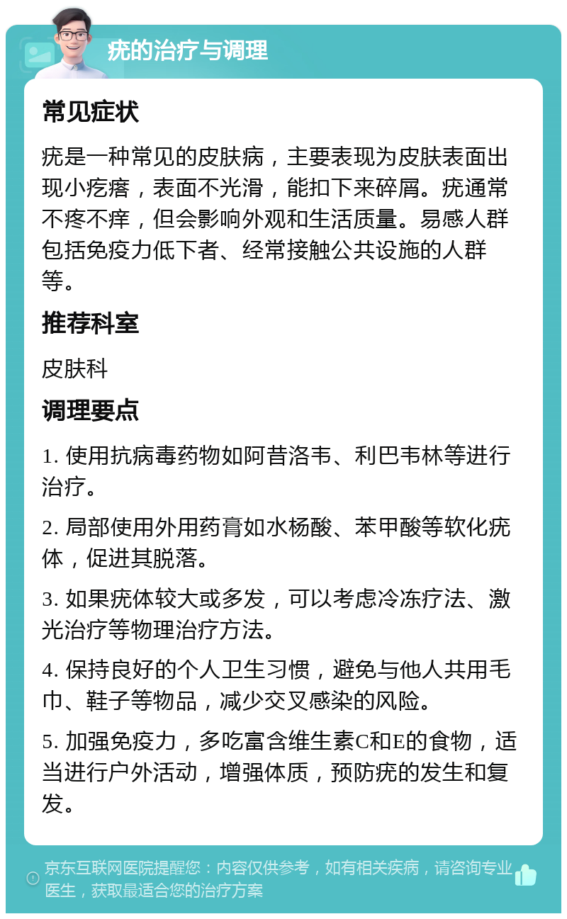 疣的治疗与调理 常见症状 疣是一种常见的皮肤病，主要表现为皮肤表面出现小疙瘩，表面不光滑，能扣下来碎屑。疣通常不疼不痒，但会影响外观和生活质量。易感人群包括免疫力低下者、经常接触公共设施的人群等。 推荐科室 皮肤科 调理要点 1. 使用抗病毒药物如阿昔洛韦、利巴韦林等进行治疗。 2. 局部使用外用药膏如水杨酸、苯甲酸等软化疣体，促进其脱落。 3. 如果疣体较大或多发，可以考虑冷冻疗法、激光治疗等物理治疗方法。 4. 保持良好的个人卫生习惯，避免与他人共用毛巾、鞋子等物品，减少交叉感染的风险。 5. 加强免疫力，多吃富含维生素C和E的食物，适当进行户外活动，增强体质，预防疣的发生和复发。