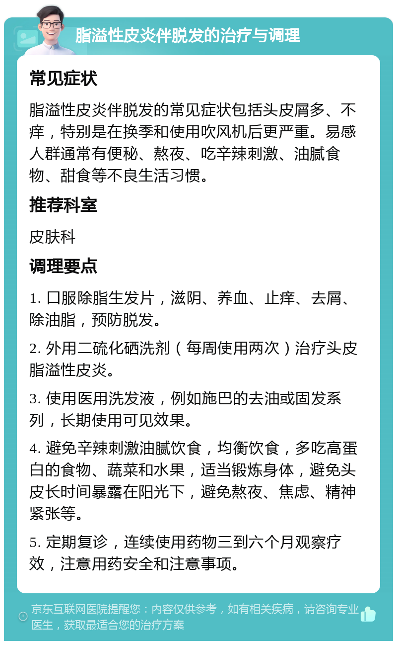 脂溢性皮炎伴脱发的治疗与调理 常见症状 脂溢性皮炎伴脱发的常见症状包括头皮屑多、不痒，特别是在换季和使用吹风机后更严重。易感人群通常有便秘、熬夜、吃辛辣刺激、油腻食物、甜食等不良生活习惯。 推荐科室 皮肤科 调理要点 1. 口服除脂生发片，滋阴、养血、止痒、去屑、除油脂，预防脱发。 2. 外用二硫化硒洗剂（每周使用两次）治疗头皮脂溢性皮炎。 3. 使用医用洗发液，例如施巴的去油或固发系列，长期使用可见效果。 4. 避免辛辣刺激油腻饮食，均衡饮食，多吃高蛋白的食物、蔬菜和水果，适当锻炼身体，避免头皮长时间暴露在阳光下，避免熬夜、焦虑、精神紧张等。 5. 定期复诊，连续使用药物三到六个月观察疗效，注意用药安全和注意事项。