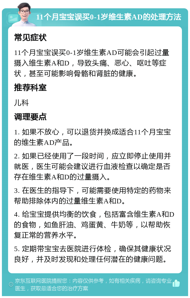 11个月宝宝误买0-1岁维生素AD的处理方法 常见症状 11个月宝宝误买0-1岁维生素AD可能会引起过量摄入维生素A和D，导致头痛、恶心、呕吐等症状，甚至可能影响骨骼和肾脏的健康。 推荐科室 儿科 调理要点 1. 如果不放心，可以退货并换成适合11个月宝宝的维生素AD产品。 2. 如果已经使用了一段时间，应立即停止使用并就医，医生可能会建议进行血液检查以确定是否存在维生素A和D的过量摄入。 3. 在医生的指导下，可能需要使用特定的药物来帮助排除体内的过量维生素A和D。 4. 给宝宝提供均衡的饮食，包括富含维生素A和D的食物，如鱼肝油、鸡蛋黄、牛奶等，以帮助恢复正常的营养水平。 5. 定期带宝宝去医院进行体检，确保其健康状况良好，并及时发现和处理任何潜在的健康问题。