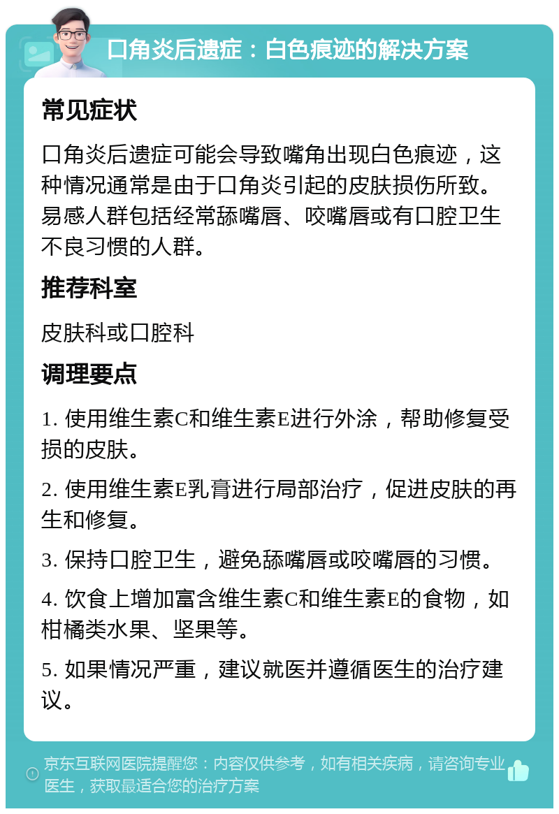 口角炎后遗症：白色痕迹的解决方案 常见症状 口角炎后遗症可能会导致嘴角出现白色痕迹，这种情况通常是由于口角炎引起的皮肤损伤所致。易感人群包括经常舔嘴唇、咬嘴唇或有口腔卫生不良习惯的人群。 推荐科室 皮肤科或口腔科 调理要点 1. 使用维生素C和维生素E进行外涂，帮助修复受损的皮肤。 2. 使用维生素E乳膏进行局部治疗，促进皮肤的再生和修复。 3. 保持口腔卫生，避免舔嘴唇或咬嘴唇的习惯。 4. 饮食上增加富含维生素C和维生素E的食物，如柑橘类水果、坚果等。 5. 如果情况严重，建议就医并遵循医生的治疗建议。