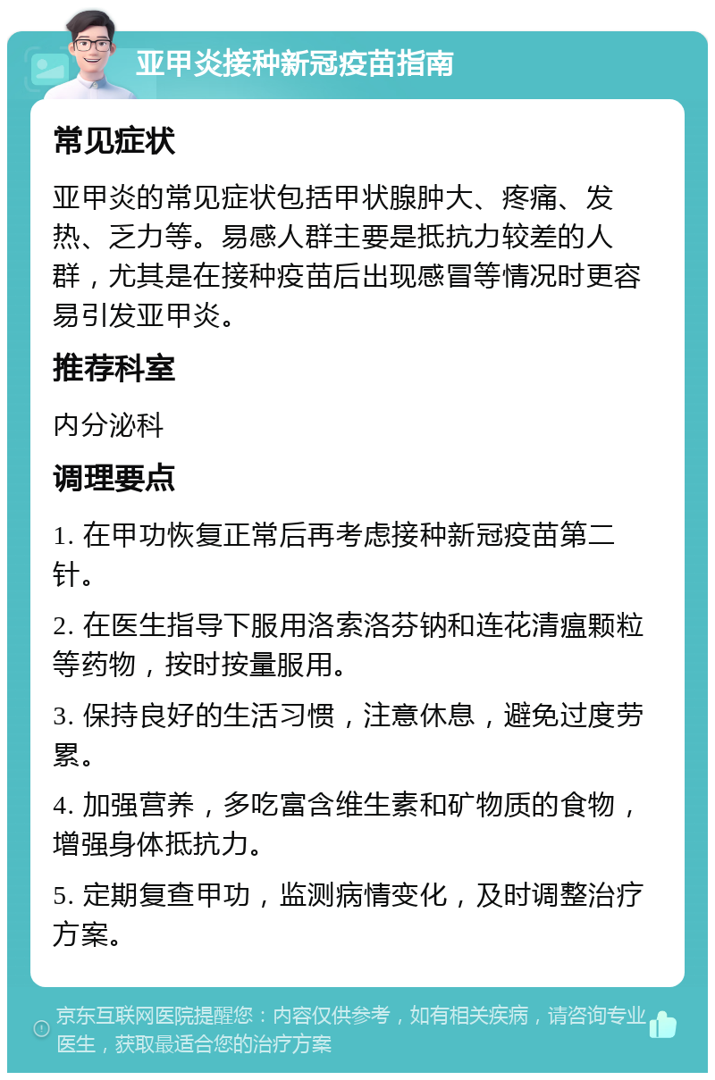 亚甲炎接种新冠疫苗指南 常见症状 亚甲炎的常见症状包括甲状腺肿大、疼痛、发热、乏力等。易感人群主要是抵抗力较差的人群，尤其是在接种疫苗后出现感冒等情况时更容易引发亚甲炎。 推荐科室 内分泌科 调理要点 1. 在甲功恢复正常后再考虑接种新冠疫苗第二针。 2. 在医生指导下服用洛索洛芬钠和连花清瘟颗粒等药物，按时按量服用。 3. 保持良好的生活习惯，注意休息，避免过度劳累。 4. 加强营养，多吃富含维生素和矿物质的食物，增强身体抵抗力。 5. 定期复查甲功，监测病情变化，及时调整治疗方案。