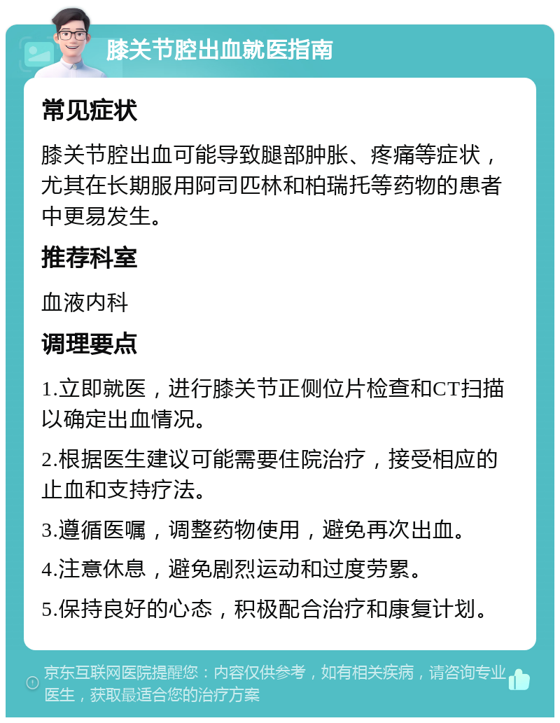 膝关节腔出血就医指南 常见症状 膝关节腔出血可能导致腿部肿胀、疼痛等症状，尤其在长期服用阿司匹林和柏瑞托等药物的患者中更易发生。 推荐科室 血液内科 调理要点 1.立即就医，进行膝关节正侧位片检查和CT扫描以确定出血情况。 2.根据医生建议可能需要住院治疗，接受相应的止血和支持疗法。 3.遵循医嘱，调整药物使用，避免再次出血。 4.注意休息，避免剧烈运动和过度劳累。 5.保持良好的心态，积极配合治疗和康复计划。