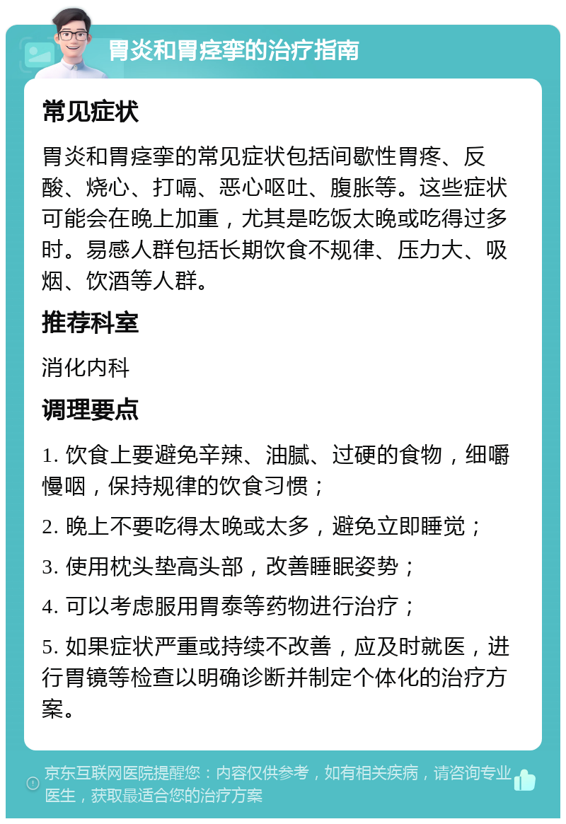 胃炎和胃痉挛的治疗指南 常见症状 胃炎和胃痉挛的常见症状包括间歇性胃疼、反酸、烧心、打嗝、恶心呕吐、腹胀等。这些症状可能会在晚上加重，尤其是吃饭太晚或吃得过多时。易感人群包括长期饮食不规律、压力大、吸烟、饮酒等人群。 推荐科室 消化内科 调理要点 1. 饮食上要避免辛辣、油腻、过硬的食物，细嚼慢咽，保持规律的饮食习惯； 2. 晚上不要吃得太晚或太多，避免立即睡觉； 3. 使用枕头垫高头部，改善睡眠姿势； 4. 可以考虑服用胃泰等药物进行治疗； 5. 如果症状严重或持续不改善，应及时就医，进行胃镜等检查以明确诊断并制定个体化的治疗方案。