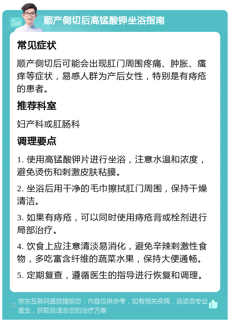 顺产侧切后高锰酸钾坐浴指南 常见症状 顺产侧切后可能会出现肛门周围疼痛、肿胀、瘙痒等症状，易感人群为产后女性，特别是有痔疮的患者。 推荐科室 妇产科或肛肠科 调理要点 1. 使用高锰酸钾片进行坐浴，注意水温和浓度，避免烫伤和刺激皮肤粘膜。 2. 坐浴后用干净的毛巾擦拭肛门周围，保持干燥清洁。 3. 如果有痔疮，可以同时使用痔疮膏或栓剂进行局部治疗。 4. 饮食上应注意清淡易消化，避免辛辣刺激性食物，多吃富含纤维的蔬菜水果，保持大便通畅。 5. 定期复查，遵循医生的指导进行恢复和调理。