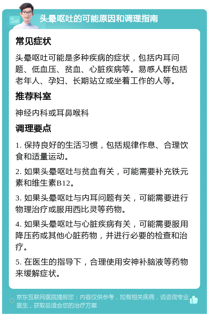 头晕呕吐的可能原因和调理指南 常见症状 头晕呕吐可能是多种疾病的症状，包括内耳问题、低血压、贫血、心脏疾病等。易感人群包括老年人、孕妇、长期站立或坐着工作的人等。 推荐科室 神经内科或耳鼻喉科 调理要点 1. 保持良好的生活习惯，包括规律作息、合理饮食和适量运动。 2. 如果头晕呕吐与贫血有关，可能需要补充铁元素和维生素B12。 3. 如果头晕呕吐与内耳问题有关，可能需要进行物理治疗或服用西比灵等药物。 4. 如果头晕呕吐与心脏疾病有关，可能需要服用降压药或其他心脏药物，并进行必要的检查和治疗。 5. 在医生的指导下，合理使用安神补脑液等药物来缓解症状。