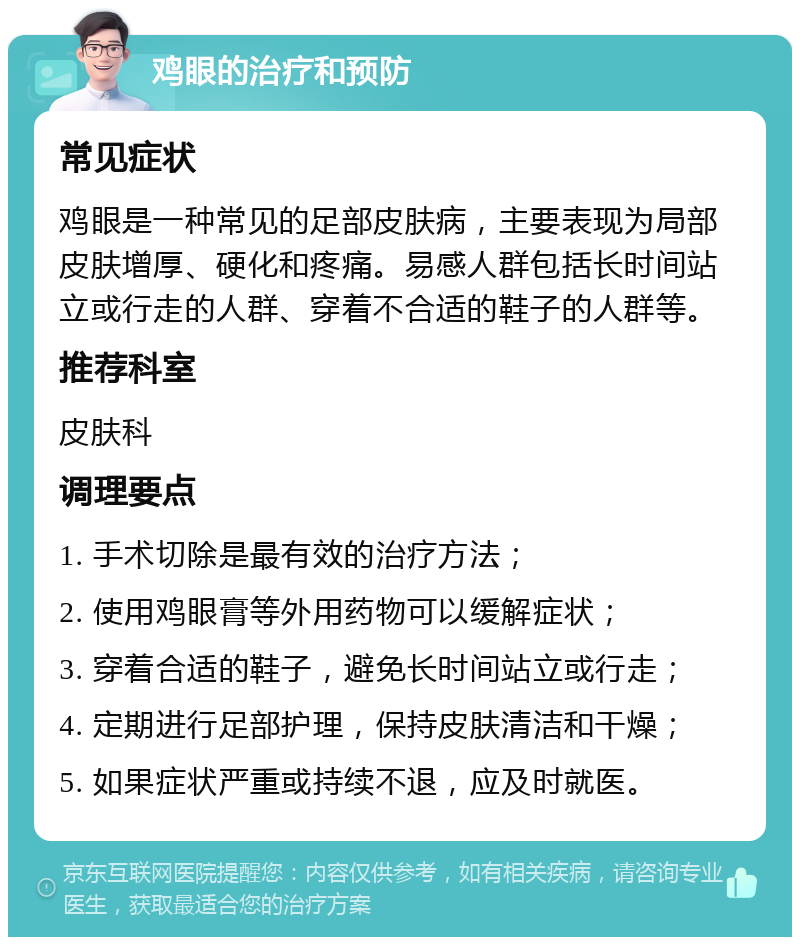 鸡眼的治疗和预防 常见症状 鸡眼是一种常见的足部皮肤病，主要表现为局部皮肤增厚、硬化和疼痛。易感人群包括长时间站立或行走的人群、穿着不合适的鞋子的人群等。 推荐科室 皮肤科 调理要点 1. 手术切除是最有效的治疗方法； 2. 使用鸡眼膏等外用药物可以缓解症状； 3. 穿着合适的鞋子，避免长时间站立或行走； 4. 定期进行足部护理，保持皮肤清洁和干燥； 5. 如果症状严重或持续不退，应及时就医。