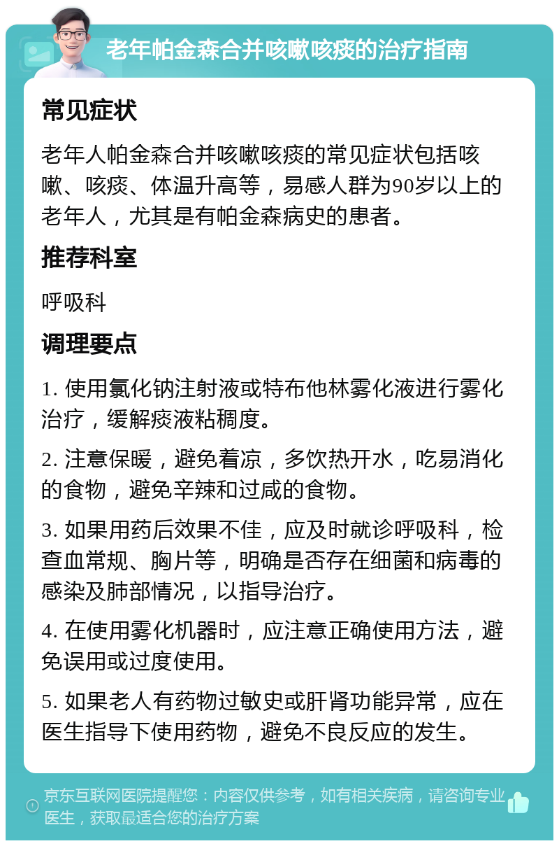 老年帕金森合并咳嗽咳痰的治疗指南 常见症状 老年人帕金森合并咳嗽咳痰的常见症状包括咳嗽、咳痰、体温升高等，易感人群为90岁以上的老年人，尤其是有帕金森病史的患者。 推荐科室 呼吸科 调理要点 1. 使用氯化钠注射液或特布他林雾化液进行雾化治疗，缓解痰液粘稠度。 2. 注意保暖，避免着凉，多饮热开水，吃易消化的食物，避免辛辣和过咸的食物。 3. 如果用药后效果不佳，应及时就诊呼吸科，检查血常规、胸片等，明确是否存在细菌和病毒的感染及肺部情况，以指导治疗。 4. 在使用雾化机器时，应注意正确使用方法，避免误用或过度使用。 5. 如果老人有药物过敏史或肝肾功能异常，应在医生指导下使用药物，避免不良反应的发生。