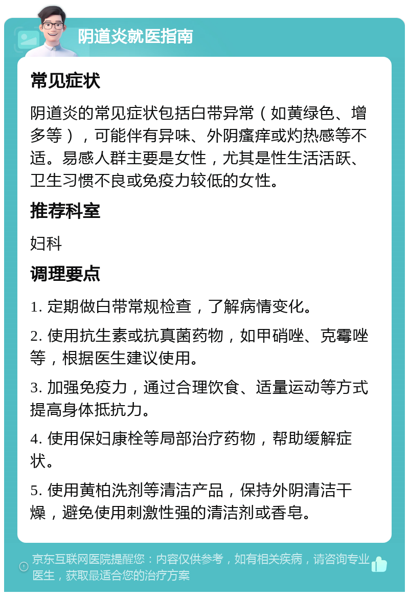 阴道炎就医指南 常见症状 阴道炎的常见症状包括白带异常（如黄绿色、增多等），可能伴有异味、外阴瘙痒或灼热感等不适。易感人群主要是女性，尤其是性生活活跃、卫生习惯不良或免疫力较低的女性。 推荐科室 妇科 调理要点 1. 定期做白带常规检查，了解病情变化。 2. 使用抗生素或抗真菌药物，如甲硝唑、克霉唑等，根据医生建议使用。 3. 加强免疫力，通过合理饮食、适量运动等方式提高身体抵抗力。 4. 使用保妇康栓等局部治疗药物，帮助缓解症状。 5. 使用黄柏洗剂等清洁产品，保持外阴清洁干燥，避免使用刺激性强的清洁剂或香皂。