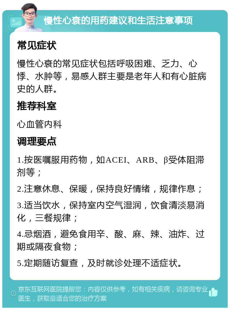 慢性心衰的用药建议和生活注意事项 常见症状 慢性心衰的常见症状包括呼吸困难、乏力、心悸、水肿等，易感人群主要是老年人和有心脏病史的人群。 推荐科室 心血管内科 调理要点 1.按医嘱服用药物，如ACEI、ARB、β受体阻滞剂等； 2.注意休息、保暖，保持良好情绪，规律作息； 3.适当饮水，保持室内空气湿润，饮食清淡易消化，三餐规律； 4.忌烟酒，避免食用辛、酸、麻、辣、油炸、过期或隔夜食物； 5.定期随访复查，及时就诊处理不适症状。