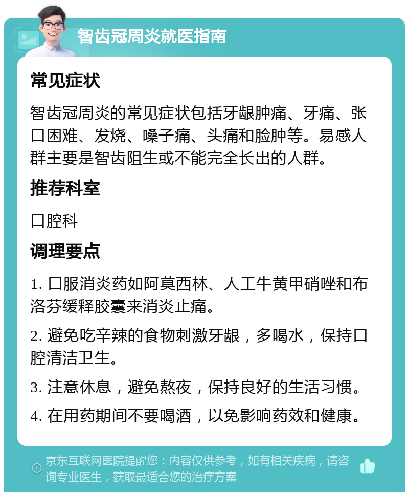 智齿冠周炎就医指南 常见症状 智齿冠周炎的常见症状包括牙龈肿痛、牙痛、张口困难、发烧、嗓子痛、头痛和脸肿等。易感人群主要是智齿阻生或不能完全长出的人群。 推荐科室 口腔科 调理要点 1. 口服消炎药如阿莫西林、人工牛黄甲硝唑和布洛芬缓释胶囊来消炎止痛。 2. 避免吃辛辣的食物刺激牙龈，多喝水，保持口腔清洁卫生。 3. 注意休息，避免熬夜，保持良好的生活习惯。 4. 在用药期间不要喝酒，以免影响药效和健康。