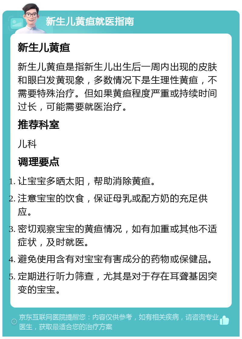 新生儿黄疸就医指南 新生儿黄疸 新生儿黄疸是指新生儿出生后一周内出现的皮肤和眼白发黄现象，多数情况下是生理性黄疸，不需要特殊治疗。但如果黄疸程度严重或持续时间过长，可能需要就医治疗。 推荐科室 儿科 调理要点 让宝宝多晒太阳，帮助消除黄疸。 注意宝宝的饮食，保证母乳或配方奶的充足供应。 密切观察宝宝的黄疸情况，如有加重或其他不适症状，及时就医。 避免使用含有对宝宝有害成分的药物或保健品。 定期进行听力筛查，尤其是对于存在耳聋基因突变的宝宝。