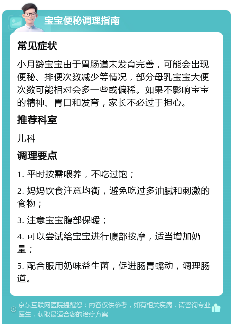 宝宝便秘调理指南 常见症状 小月龄宝宝由于胃肠道未发育完善，可能会出现便秘、排便次数减少等情况，部分母乳宝宝大便次数可能相对会多一些或偏稀。如果不影响宝宝的精神、胃口和发育，家长不必过于担心。 推荐科室 儿科 调理要点 1. 平时按需喂养，不吃过饱； 2. 妈妈饮食注意均衡，避免吃过多油腻和刺激的食物； 3. 注意宝宝腹部保暖； 4. 可以尝试给宝宝进行腹部按摩，适当增加奶量； 5. 配合服用奶味益生菌，促进肠胃蠕动，调理肠道。