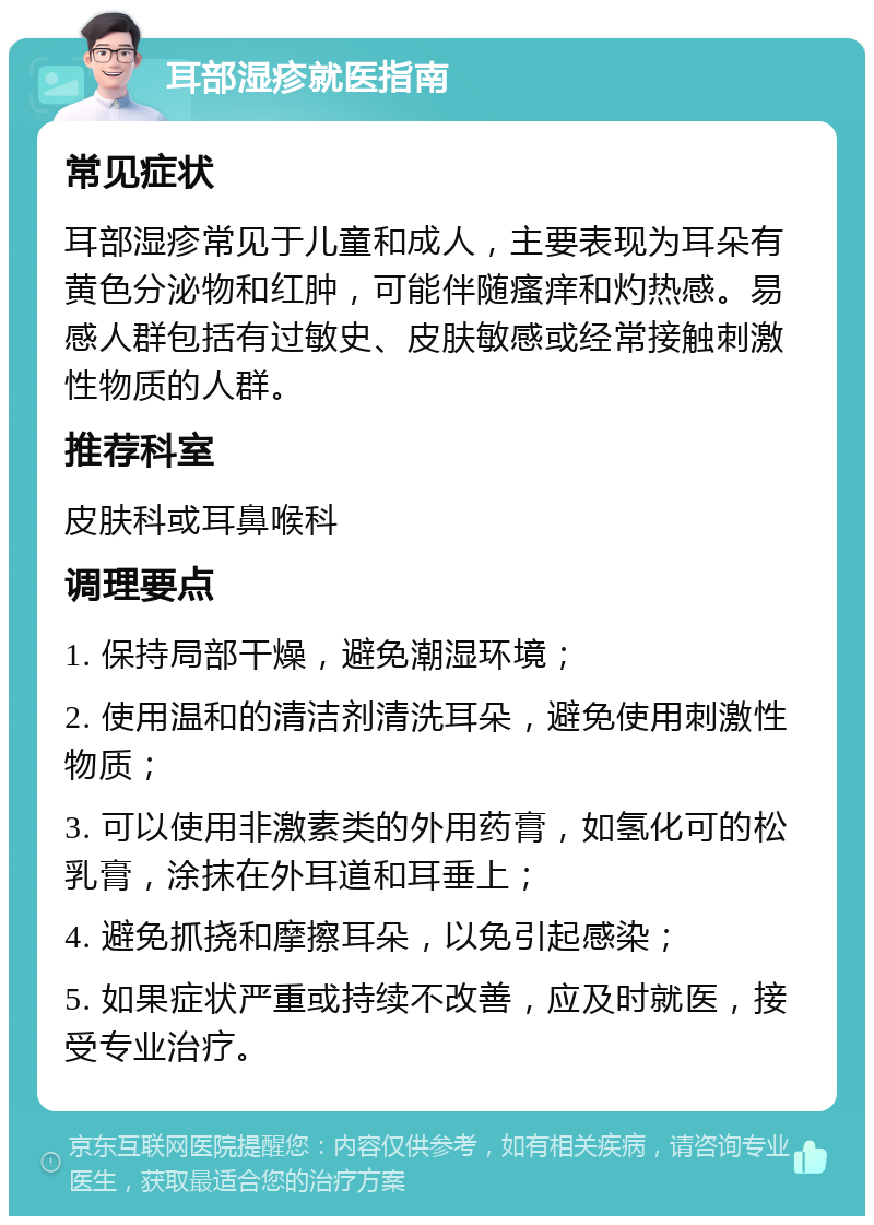 耳部湿疹就医指南 常见症状 耳部湿疹常见于儿童和成人，主要表现为耳朵有黄色分泌物和红肿，可能伴随瘙痒和灼热感。易感人群包括有过敏史、皮肤敏感或经常接触刺激性物质的人群。 推荐科室 皮肤科或耳鼻喉科 调理要点 1. 保持局部干燥，避免潮湿环境； 2. 使用温和的清洁剂清洗耳朵，避免使用刺激性物质； 3. 可以使用非激素类的外用药膏，如氢化可的松乳膏，涂抹在外耳道和耳垂上； 4. 避免抓挠和摩擦耳朵，以免引起感染； 5. 如果症状严重或持续不改善，应及时就医，接受专业治疗。