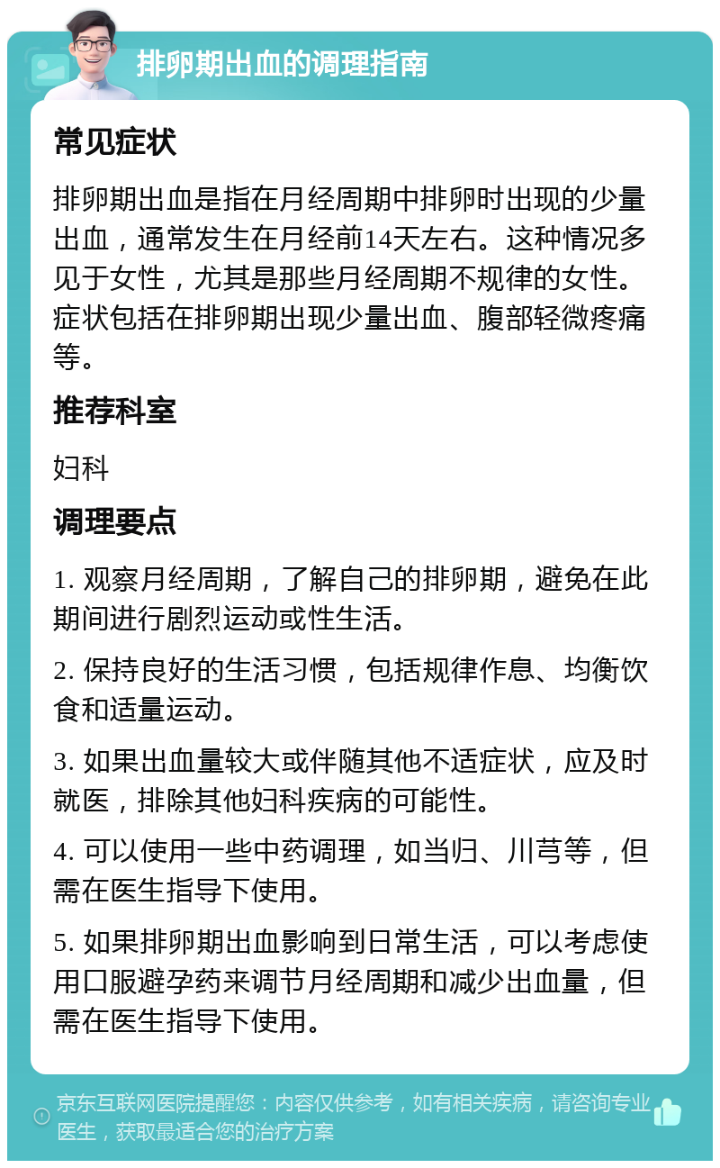 排卵期出血的调理指南 常见症状 排卵期出血是指在月经周期中排卵时出现的少量出血，通常发生在月经前14天左右。这种情况多见于女性，尤其是那些月经周期不规律的女性。症状包括在排卵期出现少量出血、腹部轻微疼痛等。 推荐科室 妇科 调理要点 1. 观察月经周期，了解自己的排卵期，避免在此期间进行剧烈运动或性生活。 2. 保持良好的生活习惯，包括规律作息、均衡饮食和适量运动。 3. 如果出血量较大或伴随其他不适症状，应及时就医，排除其他妇科疾病的可能性。 4. 可以使用一些中药调理，如当归、川芎等，但需在医生指导下使用。 5. 如果排卵期出血影响到日常生活，可以考虑使用口服避孕药来调节月经周期和减少出血量，但需在医生指导下使用。