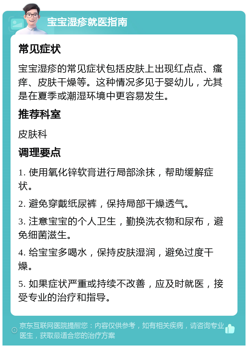 宝宝湿疹就医指南 常见症状 宝宝湿疹的常见症状包括皮肤上出现红点点、瘙痒、皮肤干燥等。这种情况多见于婴幼儿，尤其是在夏季或潮湿环境中更容易发生。 推荐科室 皮肤科 调理要点 1. 使用氧化锌软膏进行局部涂抹，帮助缓解症状。 2. 避免穿戴纸尿裤，保持局部干燥透气。 3. 注意宝宝的个人卫生，勤换洗衣物和尿布，避免细菌滋生。 4. 给宝宝多喝水，保持皮肤湿润，避免过度干燥。 5. 如果症状严重或持续不改善，应及时就医，接受专业的治疗和指导。