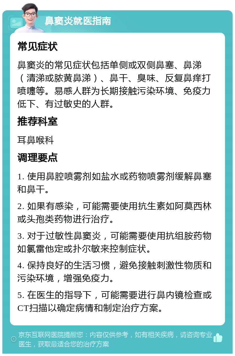 鼻窦炎就医指南 常见症状 鼻窦炎的常见症状包括单侧或双侧鼻塞、鼻涕（清涕或脓黄鼻涕）、鼻干、臭味、反复鼻痒打喷嚏等。易感人群为长期接触污染环境、免疫力低下、有过敏史的人群。 推荐科室 耳鼻喉科 调理要点 1. 使用鼻腔喷雾剂如盐水或药物喷雾剂缓解鼻塞和鼻干。 2. 如果有感染，可能需要使用抗生素如阿莫西林或头孢类药物进行治疗。 3. 对于过敏性鼻窦炎，可能需要使用抗组胺药物如氯雷他定或扑尔敏来控制症状。 4. 保持良好的生活习惯，避免接触刺激性物质和污染环境，增强免疫力。 5. 在医生的指导下，可能需要进行鼻内镜检查或CT扫描以确定病情和制定治疗方案。