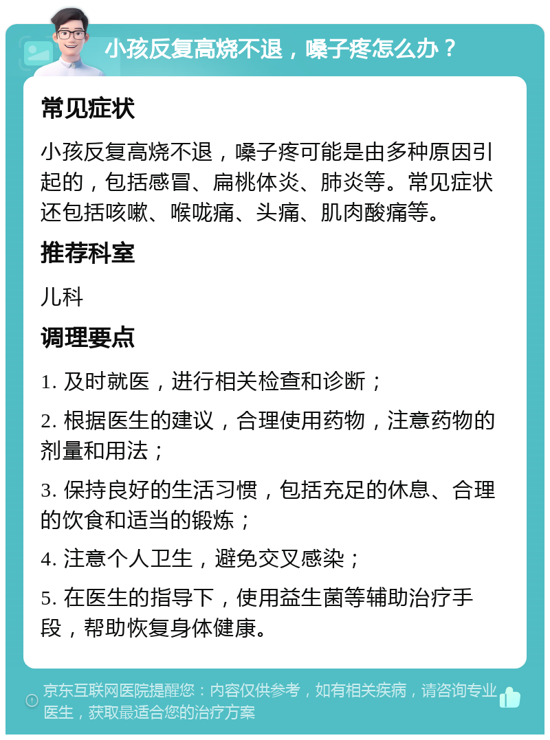 小孩反复高烧不退，嗓子疼怎么办？ 常见症状 小孩反复高烧不退，嗓子疼可能是由多种原因引起的，包括感冒、扁桃体炎、肺炎等。常见症状还包括咳嗽、喉咙痛、头痛、肌肉酸痛等。 推荐科室 儿科 调理要点 1. 及时就医，进行相关检查和诊断； 2. 根据医生的建议，合理使用药物，注意药物的剂量和用法； 3. 保持良好的生活习惯，包括充足的休息、合理的饮食和适当的锻炼； 4. 注意个人卫生，避免交叉感染； 5. 在医生的指导下，使用益生菌等辅助治疗手段，帮助恢复身体健康。