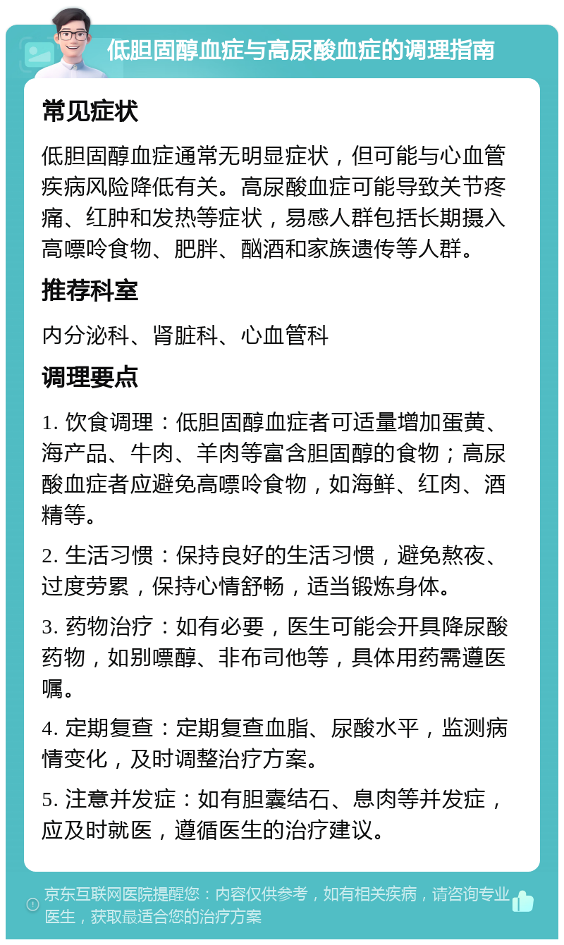 低胆固醇血症与高尿酸血症的调理指南 常见症状 低胆固醇血症通常无明显症状，但可能与心血管疾病风险降低有关。高尿酸血症可能导致关节疼痛、红肿和发热等症状，易感人群包括长期摄入高嘌呤食物、肥胖、酗酒和家族遗传等人群。 推荐科室 内分泌科、肾脏科、心血管科 调理要点 1. 饮食调理：低胆固醇血症者可适量增加蛋黄、海产品、牛肉、羊肉等富含胆固醇的食物；高尿酸血症者应避免高嘌呤食物，如海鲜、红肉、酒精等。 2. 生活习惯：保持良好的生活习惯，避免熬夜、过度劳累，保持心情舒畅，适当锻炼身体。 3. 药物治疗：如有必要，医生可能会开具降尿酸药物，如别嘌醇、非布司他等，具体用药需遵医嘱。 4. 定期复查：定期复查血脂、尿酸水平，监测病情变化，及时调整治疗方案。 5. 注意并发症：如有胆囊结石、息肉等并发症，应及时就医，遵循医生的治疗建议。