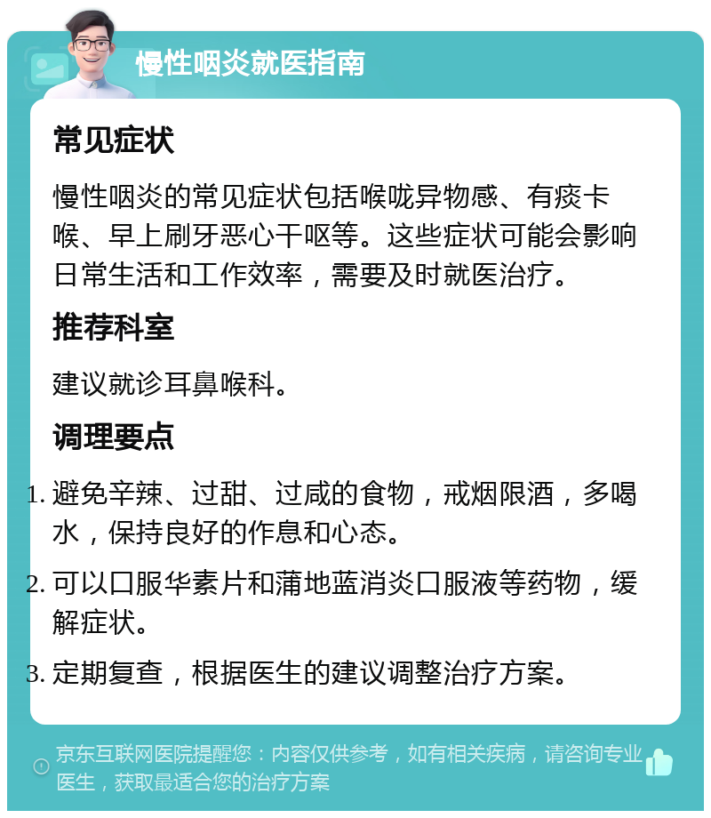 慢性咽炎就医指南 常见症状 慢性咽炎的常见症状包括喉咙异物感、有痰卡喉、早上刷牙恶心干呕等。这些症状可能会影响日常生活和工作效率，需要及时就医治疗。 推荐科室 建议就诊耳鼻喉科。 调理要点 避免辛辣、过甜、过咸的食物，戒烟限酒，多喝水，保持良好的作息和心态。 可以口服华素片和蒲地蓝消炎口服液等药物，缓解症状。 定期复查，根据医生的建议调整治疗方案。