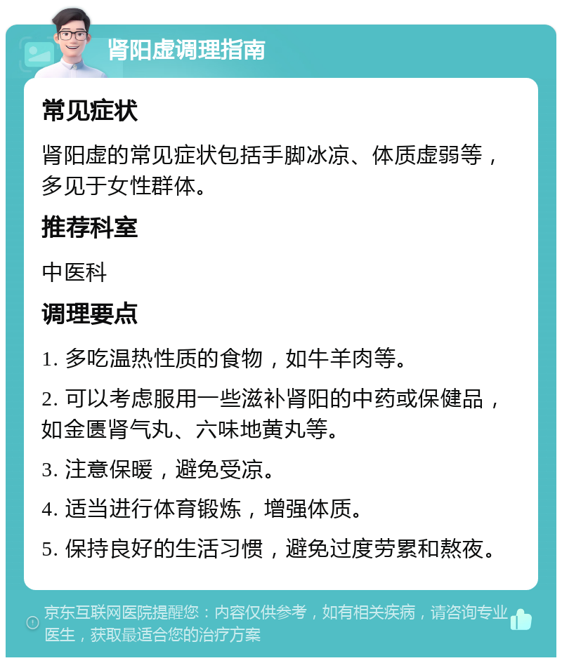 肾阳虚调理指南 常见症状 肾阳虚的常见症状包括手脚冰凉、体质虚弱等，多见于女性群体。 推荐科室 中医科 调理要点 1. 多吃温热性质的食物，如牛羊肉等。 2. 可以考虑服用一些滋补肾阳的中药或保健品，如金匮肾气丸、六味地黄丸等。 3. 注意保暖，避免受凉。 4. 适当进行体育锻炼，增强体质。 5. 保持良好的生活习惯，避免过度劳累和熬夜。