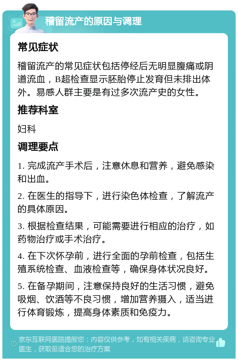 稽留流产的原因与调理 常见症状 稽留流产的常见症状包括停经后无明显腹痛或阴道流血，B超检查显示胚胎停止发育但未排出体外。易感人群主要是有过多次流产史的女性。 推荐科室 妇科 调理要点 1. 完成流产手术后，注意休息和营养，避免感染和出血。 2. 在医生的指导下，进行染色体检查，了解流产的具体原因。 3. 根据检查结果，可能需要进行相应的治疗，如药物治疗或手术治疗。 4. 在下次怀孕前，进行全面的孕前检查，包括生殖系统检查、血液检查等，确保身体状况良好。 5. 在备孕期间，注意保持良好的生活习惯，避免吸烟、饮酒等不良习惯，增加营养摄入，适当进行体育锻炼，提高身体素质和免疫力。