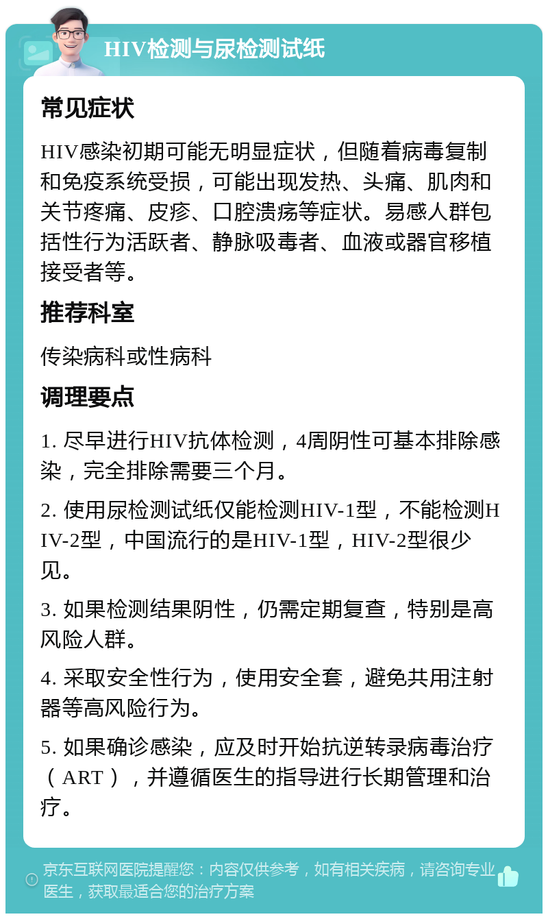 HIV检测与尿检测试纸 常见症状 HIV感染初期可能无明显症状，但随着病毒复制和免疫系统受损，可能出现发热、头痛、肌肉和关节疼痛、皮疹、口腔溃疡等症状。易感人群包括性行为活跃者、静脉吸毒者、血液或器官移植接受者等。 推荐科室 传染病科或性病科 调理要点 1. 尽早进行HIV抗体检测，4周阴性可基本排除感染，完全排除需要三个月。 2. 使用尿检测试纸仅能检测HIV-1型，不能检测HIV-2型，中国流行的是HIV-1型，HIV-2型很少见。 3. 如果检测结果阴性，仍需定期复查，特别是高风险人群。 4. 采取安全性行为，使用安全套，避免共用注射器等高风险行为。 5. 如果确诊感染，应及时开始抗逆转录病毒治疗（ART），并遵循医生的指导进行长期管理和治疗。