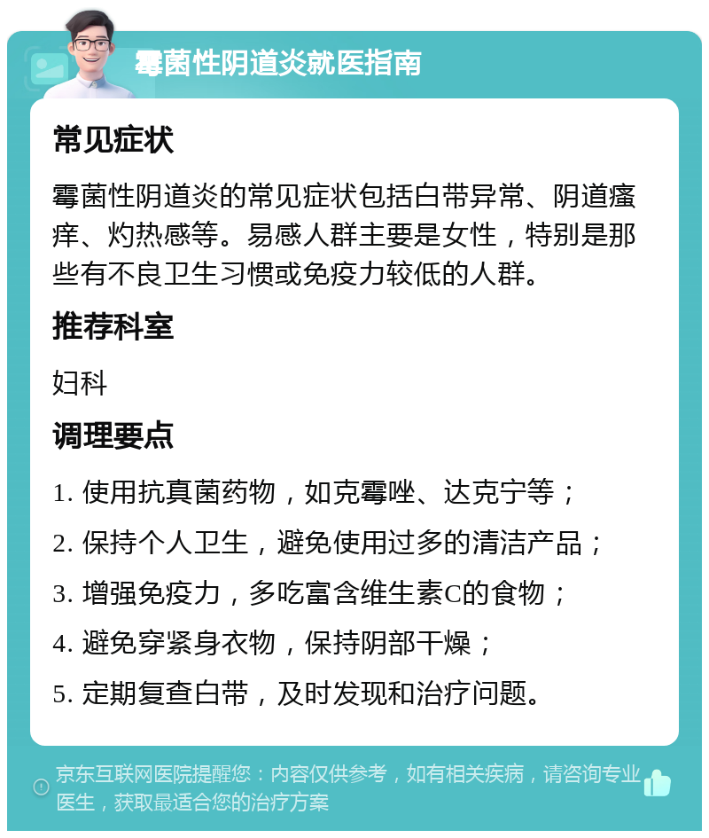 霉菌性阴道炎就医指南 常见症状 霉菌性阴道炎的常见症状包括白带异常、阴道瘙痒、灼热感等。易感人群主要是女性，特别是那些有不良卫生习惯或免疫力较低的人群。 推荐科室 妇科 调理要点 1. 使用抗真菌药物，如克霉唑、达克宁等； 2. 保持个人卫生，避免使用过多的清洁产品； 3. 增强免疫力，多吃富含维生素C的食物； 4. 避免穿紧身衣物，保持阴部干燥； 5. 定期复查白带，及时发现和治疗问题。