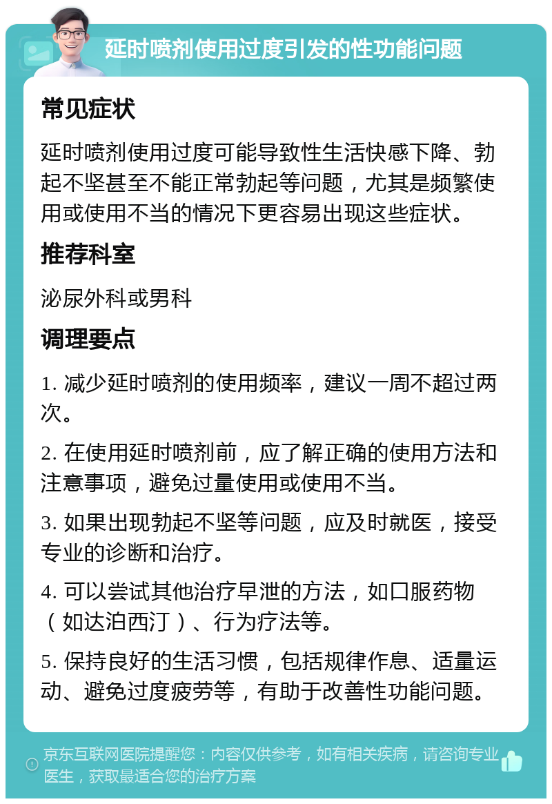 延时喷剂使用过度引发的性功能问题 常见症状 延时喷剂使用过度可能导致性生活快感下降、勃起不坚甚至不能正常勃起等问题，尤其是频繁使用或使用不当的情况下更容易出现这些症状。 推荐科室 泌尿外科或男科 调理要点 1. 减少延时喷剂的使用频率，建议一周不超过两次。 2. 在使用延时喷剂前，应了解正确的使用方法和注意事项，避免过量使用或使用不当。 3. 如果出现勃起不坚等问题，应及时就医，接受专业的诊断和治疗。 4. 可以尝试其他治疗早泄的方法，如口服药物（如达泊西汀）、行为疗法等。 5. 保持良好的生活习惯，包括规律作息、适量运动、避免过度疲劳等，有助于改善性功能问题。