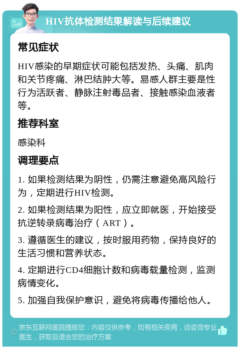 HIV抗体检测结果解读与后续建议 常见症状 HIV感染的早期症状可能包括发热、头痛、肌肉和关节疼痛、淋巴结肿大等。易感人群主要是性行为活跃者、静脉注射毒品者、接触感染血液者等。 推荐科室 感染科 调理要点 1. 如果检测结果为阴性，仍需注意避免高风险行为，定期进行HIV检测。 2. 如果检测结果为阳性，应立即就医，开始接受抗逆转录病毒治疗（ART）。 3. 遵循医生的建议，按时服用药物，保持良好的生活习惯和营养状态。 4. 定期进行CD4细胞计数和病毒载量检测，监测病情变化。 5. 加强自我保护意识，避免将病毒传播给他人。