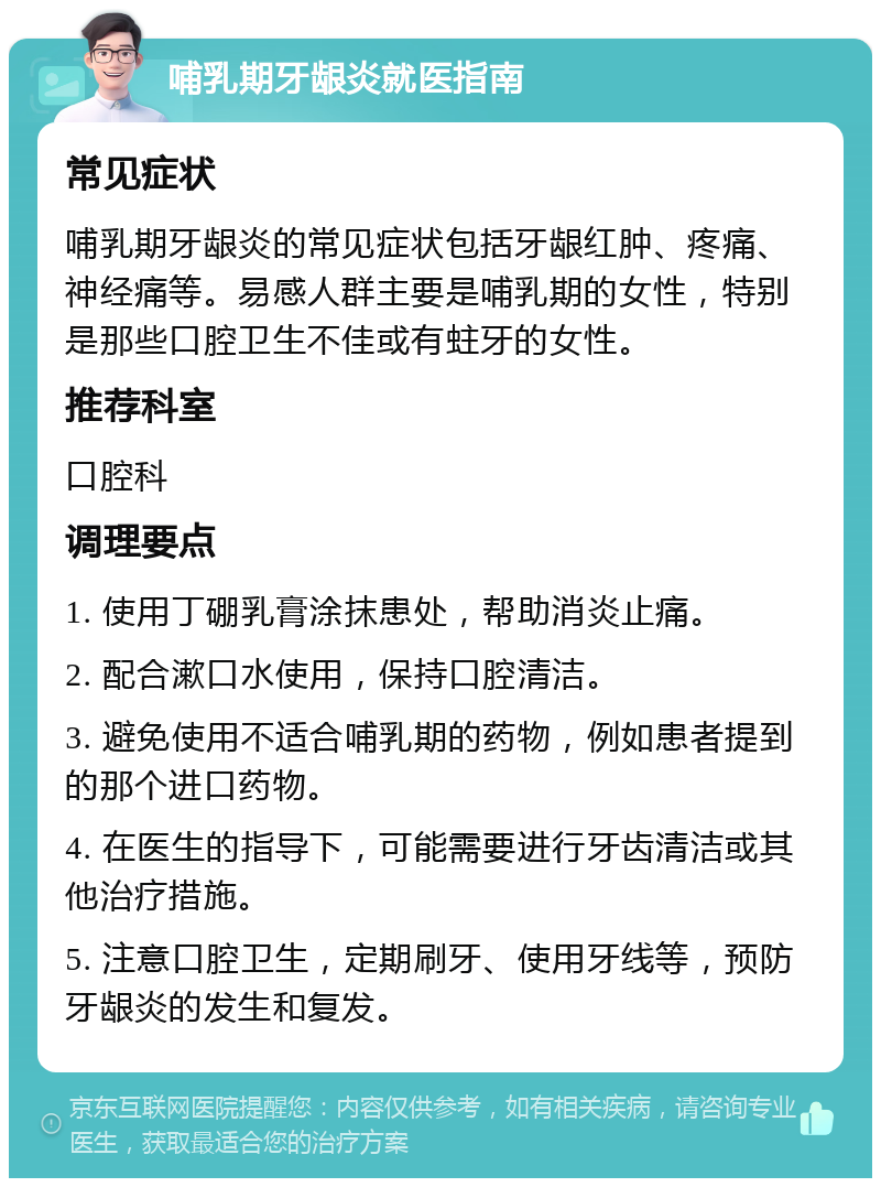 哺乳期牙龈炎就医指南 常见症状 哺乳期牙龈炎的常见症状包括牙龈红肿、疼痛、神经痛等。易感人群主要是哺乳期的女性，特别是那些口腔卫生不佳或有蛀牙的女性。 推荐科室 口腔科 调理要点 1. 使用丁硼乳膏涂抹患处，帮助消炎止痛。 2. 配合漱口水使用，保持口腔清洁。 3. 避免使用不适合哺乳期的药物，例如患者提到的那个进口药物。 4. 在医生的指导下，可能需要进行牙齿清洁或其他治疗措施。 5. 注意口腔卫生，定期刷牙、使用牙线等，预防牙龈炎的发生和复发。