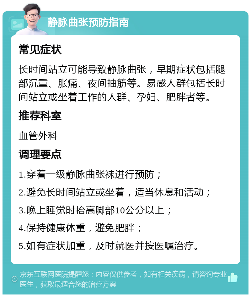 静脉曲张预防指南 常见症状 长时间站立可能导致静脉曲张，早期症状包括腿部沉重、胀痛、夜间抽筋等。易感人群包括长时间站立或坐着工作的人群、孕妇、肥胖者等。 推荐科室 血管外科 调理要点 1.穿着一级静脉曲张袜进行预防； 2.避免长时间站立或坐着，适当休息和活动； 3.晚上睡觉时抬高脚部10公分以上； 4.保持健康体重，避免肥胖； 5.如有症状加重，及时就医并按医嘱治疗。