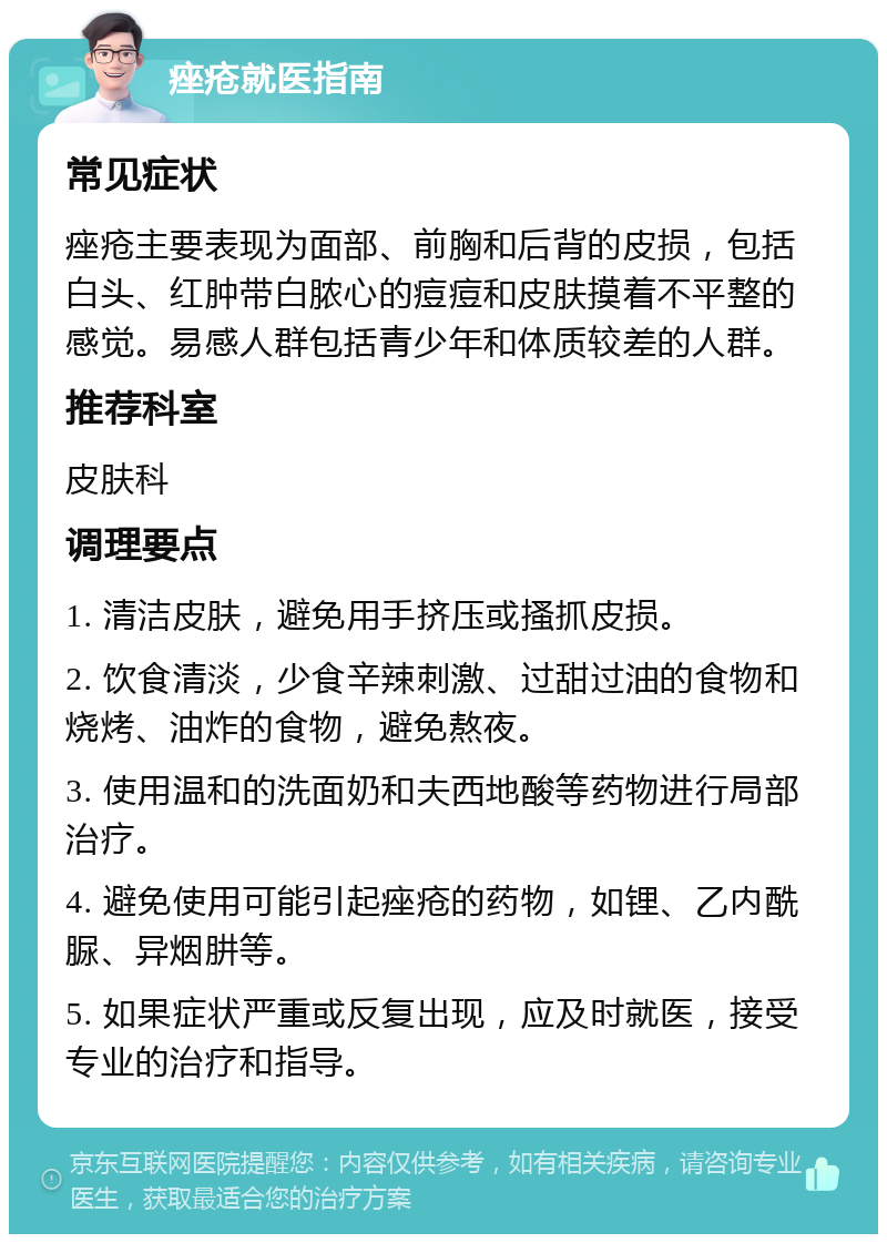 痤疮就医指南 常见症状 痤疮主要表现为面部、前胸和后背的皮损，包括白头、红肿带白脓心的痘痘和皮肤摸着不平整的感觉。易感人群包括青少年和体质较差的人群。 推荐科室 皮肤科 调理要点 1. 清洁皮肤，避免用手挤压或搔抓皮损。 2. 饮食清淡，少食辛辣刺激、过甜过油的食物和烧烤、油炸的食物，避免熬夜。 3. 使用温和的洗面奶和夫西地酸等药物进行局部治疗。 4. 避免使用可能引起痤疮的药物，如锂、乙内酰脲、异烟肼等。 5. 如果症状严重或反复出现，应及时就医，接受专业的治疗和指导。