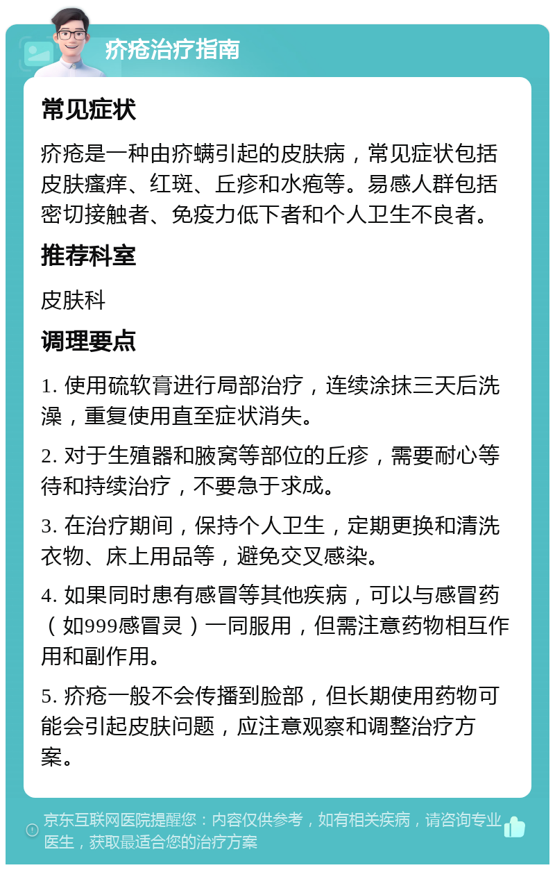 疥疮治疗指南 常见症状 疥疮是一种由疥螨引起的皮肤病，常见症状包括皮肤瘙痒、红斑、丘疹和水疱等。易感人群包括密切接触者、免疫力低下者和个人卫生不良者。 推荐科室 皮肤科 调理要点 1. 使用硫软膏进行局部治疗，连续涂抹三天后洗澡，重复使用直至症状消失。 2. 对于生殖器和腋窝等部位的丘疹，需要耐心等待和持续治疗，不要急于求成。 3. 在治疗期间，保持个人卫生，定期更换和清洗衣物、床上用品等，避免交叉感染。 4. 如果同时患有感冒等其他疾病，可以与感冒药（如999感冒灵）一同服用，但需注意药物相互作用和副作用。 5. 疥疮一般不会传播到脸部，但长期使用药物可能会引起皮肤问题，应注意观察和调整治疗方案。