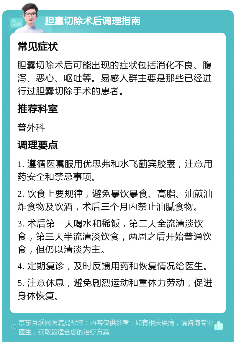 胆囊切除术后调理指南 常见症状 胆囊切除术后可能出现的症状包括消化不良、腹泻、恶心、呕吐等。易感人群主要是那些已经进行过胆囊切除手术的患者。 推荐科室 普外科 调理要点 1. 遵循医嘱服用优思弗和水飞蓟宾胶囊，注意用药安全和禁忌事项。 2. 饮食上要规律，避免暴饮暴食、高脂、油煎油炸食物及饮酒，术后三个月内禁止油腻食物。 3. 术后第一天喝水和稀饭，第二天全流清淡饮食，第三天半流清淡饮食，两周之后开始普通饮食，但仍以清淡为主。 4. 定期复诊，及时反馈用药和恢复情况给医生。 5. 注意休息，避免剧烈运动和重体力劳动，促进身体恢复。