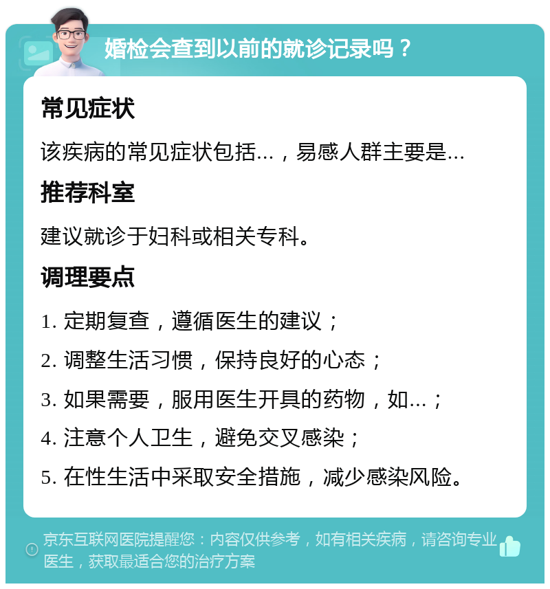 婚检会查到以前的就诊记录吗？ 常见症状 该疾病的常见症状包括...，易感人群主要是... 推荐科室 建议就诊于妇科或相关专科。 调理要点 1. 定期复查，遵循医生的建议； 2. 调整生活习惯，保持良好的心态； 3. 如果需要，服用医生开具的药物，如...； 4. 注意个人卫生，避免交叉感染； 5. 在性生活中采取安全措施，减少感染风险。