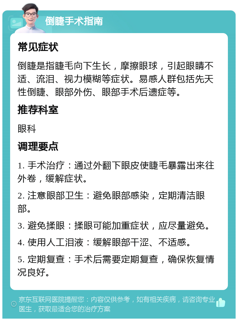 倒睫手术指南 常见症状 倒睫是指睫毛向下生长，摩擦眼球，引起眼睛不适、流泪、视力模糊等症状。易感人群包括先天性倒睫、眼部外伤、眼部手术后遗症等。 推荐科室 眼科 调理要点 1. 手术治疗：通过外翻下眼皮使睫毛暴露出来往外卷，缓解症状。 2. 注意眼部卫生：避免眼部感染，定期清洁眼部。 3. 避免揉眼：揉眼可能加重症状，应尽量避免。 4. 使用人工泪液：缓解眼部干涩、不适感。 5. 定期复查：手术后需要定期复查，确保恢复情况良好。