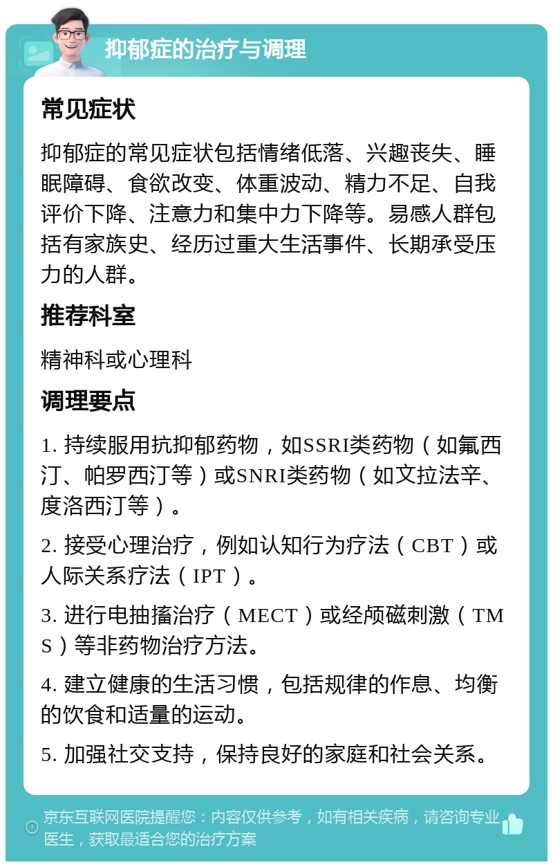 抑郁症的治疗与调理 常见症状 抑郁症的常见症状包括情绪低落、兴趣丧失、睡眠障碍、食欲改变、体重波动、精力不足、自我评价下降、注意力和集中力下降等。易感人群包括有家族史、经历过重大生活事件、长期承受压力的人群。 推荐科室 精神科或心理科 调理要点 1. 持续服用抗抑郁药物，如SSRI类药物（如氟西汀、帕罗西汀等）或SNRI类药物（如文拉法辛、度洛西汀等）。 2. 接受心理治疗，例如认知行为疗法（CBT）或人际关系疗法（IPT）。 3. 进行电抽搐治疗（MECT）或经颅磁刺激（TMS）等非药物治疗方法。 4. 建立健康的生活习惯，包括规律的作息、均衡的饮食和适量的运动。 5. 加强社交支持，保持良好的家庭和社会关系。