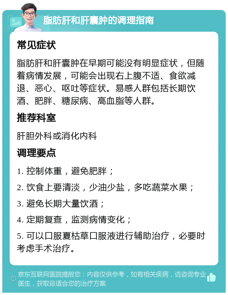 脂肪肝和肝囊肿的调理指南 常见症状 脂肪肝和肝囊肿在早期可能没有明显症状，但随着病情发展，可能会出现右上腹不适、食欲减退、恶心、呕吐等症状。易感人群包括长期饮酒、肥胖、糖尿病、高血脂等人群。 推荐科室 肝胆外科或消化内科 调理要点 1. 控制体重，避免肥胖； 2. 饮食上要清淡，少油少盐，多吃蔬菜水果； 3. 避免长期大量饮酒； 4. 定期复查，监测病情变化； 5. 可以口服夏枯草口服液进行辅助治疗，必要时考虑手术治疗。