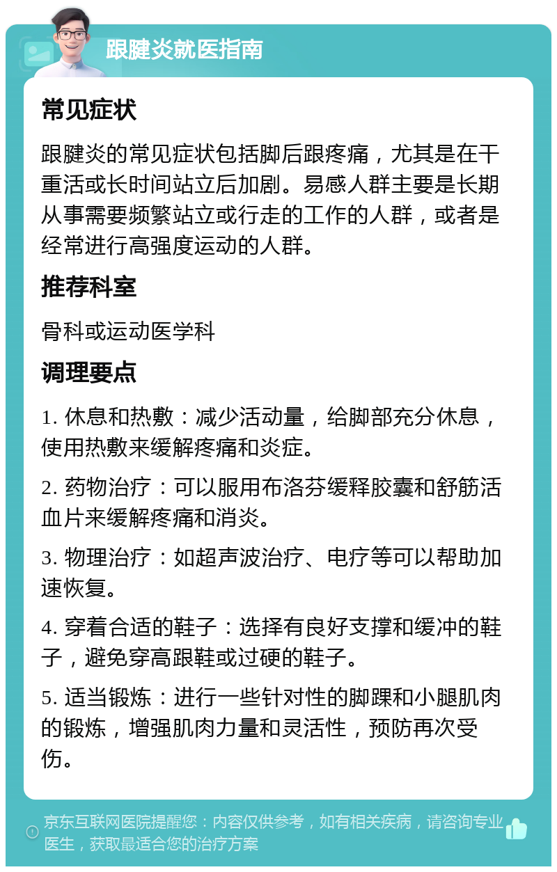 跟腱炎就医指南 常见症状 跟腱炎的常见症状包括脚后跟疼痛，尤其是在干重活或长时间站立后加剧。易感人群主要是长期从事需要频繁站立或行走的工作的人群，或者是经常进行高强度运动的人群。 推荐科室 骨科或运动医学科 调理要点 1. 休息和热敷：减少活动量，给脚部充分休息，使用热敷来缓解疼痛和炎症。 2. 药物治疗：可以服用布洛芬缓释胶囊和舒筋活血片来缓解疼痛和消炎。 3. 物理治疗：如超声波治疗、电疗等可以帮助加速恢复。 4. 穿着合适的鞋子：选择有良好支撑和缓冲的鞋子，避免穿高跟鞋或过硬的鞋子。 5. 适当锻炼：进行一些针对性的脚踝和小腿肌肉的锻炼，增强肌肉力量和灵活性，预防再次受伤。