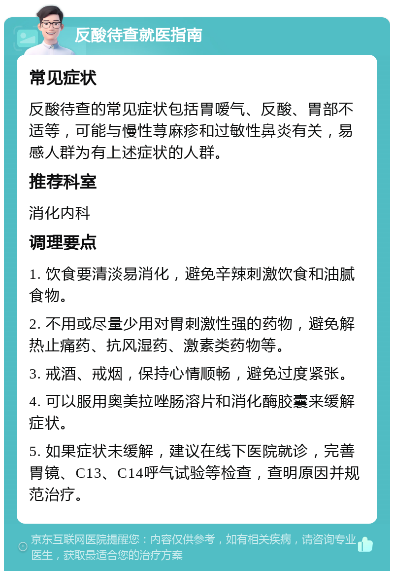 反酸待查就医指南 常见症状 反酸待查的常见症状包括胃嗳气、反酸、胃部不适等，可能与慢性荨麻疹和过敏性鼻炎有关，易感人群为有上述症状的人群。 推荐科室 消化内科 调理要点 1. 饮食要清淡易消化，避免辛辣刺激饮食和油腻食物。 2. 不用或尽量少用对胃刺激性强的药物，避免解热止痛药、抗风湿药、激素类药物等。 3. 戒酒、戒烟，保持心情顺畅，避免过度紧张。 4. 可以服用奥美拉唑肠溶片和消化酶胶囊来缓解症状。 5. 如果症状未缓解，建议在线下医院就诊，完善胃镜、C13、C14呼气试验等检查，查明原因并规范治疗。