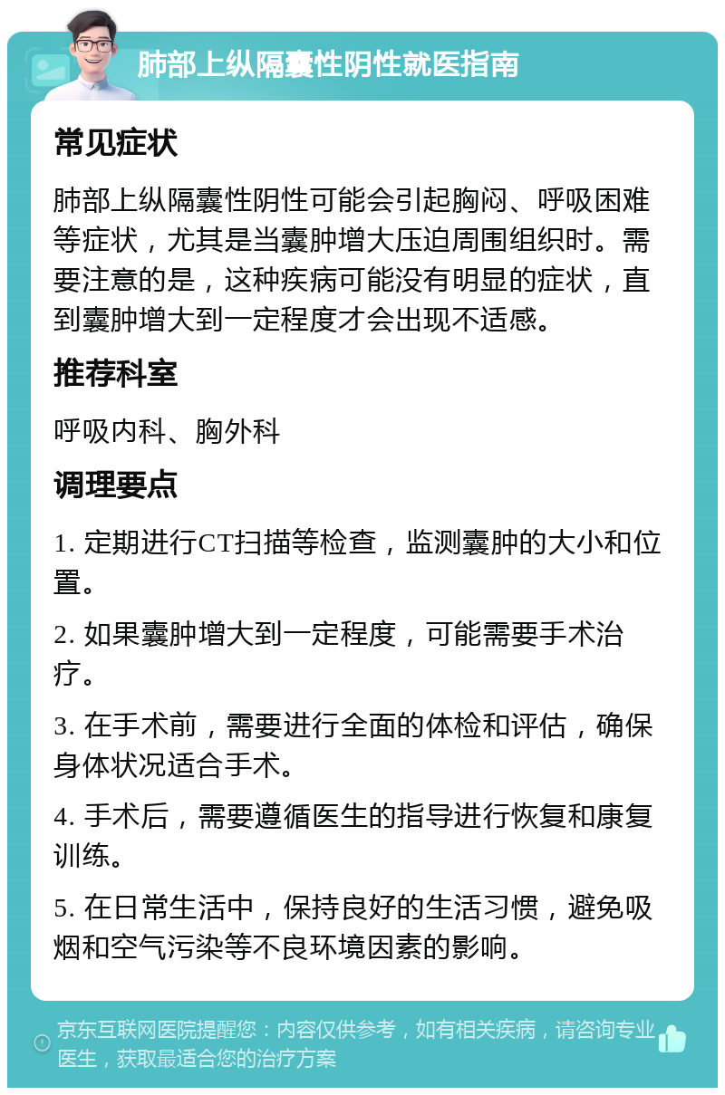 肺部上纵隔囊性阴性就医指南 常见症状 肺部上纵隔囊性阴性可能会引起胸闷、呼吸困难等症状，尤其是当囊肿增大压迫周围组织时。需要注意的是，这种疾病可能没有明显的症状，直到囊肿增大到一定程度才会出现不适感。 推荐科室 呼吸内科、胸外科 调理要点 1. 定期进行CT扫描等检查，监测囊肿的大小和位置。 2. 如果囊肿增大到一定程度，可能需要手术治疗。 3. 在手术前，需要进行全面的体检和评估，确保身体状况适合手术。 4. 手术后，需要遵循医生的指导进行恢复和康复训练。 5. 在日常生活中，保持良好的生活习惯，避免吸烟和空气污染等不良环境因素的影响。