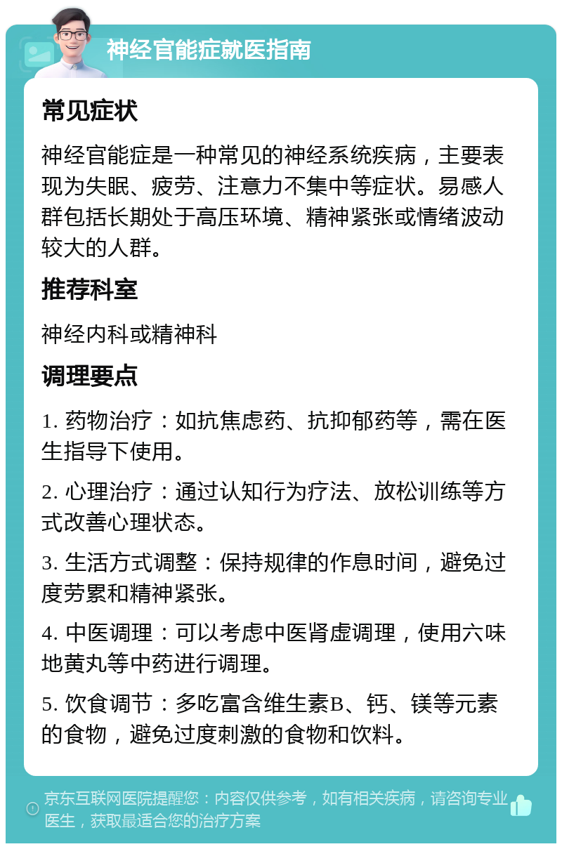 神经官能症就医指南 常见症状 神经官能症是一种常见的神经系统疾病，主要表现为失眠、疲劳、注意力不集中等症状。易感人群包括长期处于高压环境、精神紧张或情绪波动较大的人群。 推荐科室 神经内科或精神科 调理要点 1. 药物治疗：如抗焦虑药、抗抑郁药等，需在医生指导下使用。 2. 心理治疗：通过认知行为疗法、放松训练等方式改善心理状态。 3. 生活方式调整：保持规律的作息时间，避免过度劳累和精神紧张。 4. 中医调理：可以考虑中医肾虚调理，使用六味地黄丸等中药进行调理。 5. 饮食调节：多吃富含维生素B、钙、镁等元素的食物，避免过度刺激的食物和饮料。