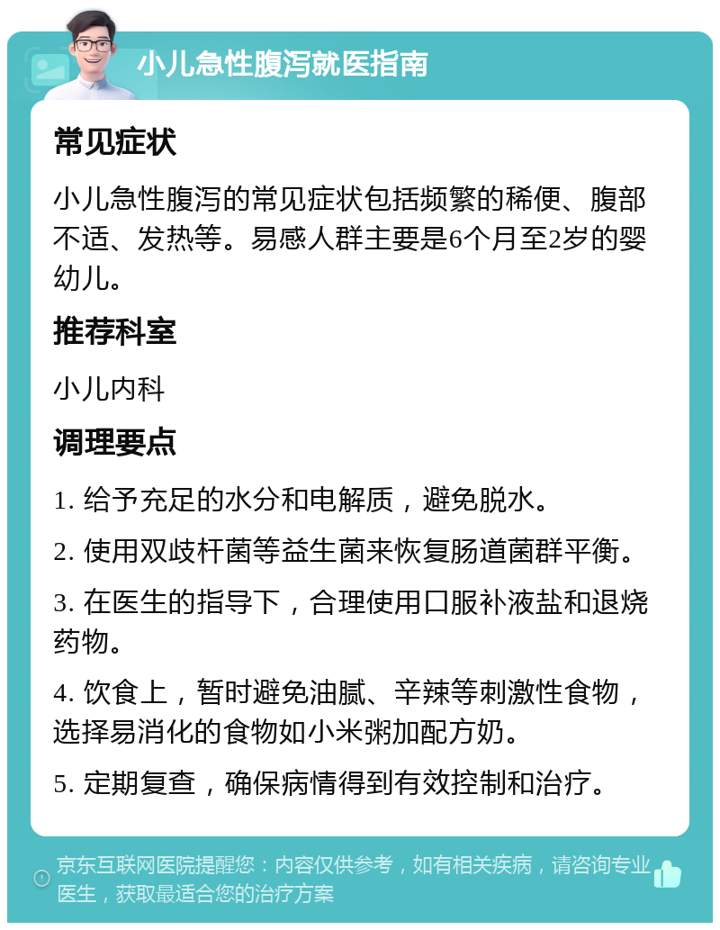 小儿急性腹泻就医指南 常见症状 小儿急性腹泻的常见症状包括频繁的稀便、腹部不适、发热等。易感人群主要是6个月至2岁的婴幼儿。 推荐科室 小儿内科 调理要点 1. 给予充足的水分和电解质，避免脱水。 2. 使用双歧杆菌等益生菌来恢复肠道菌群平衡。 3. 在医生的指导下，合理使用口服补液盐和退烧药物。 4. 饮食上，暂时避免油腻、辛辣等刺激性食物，选择易消化的食物如小米粥加配方奶。 5. 定期复查，确保病情得到有效控制和治疗。