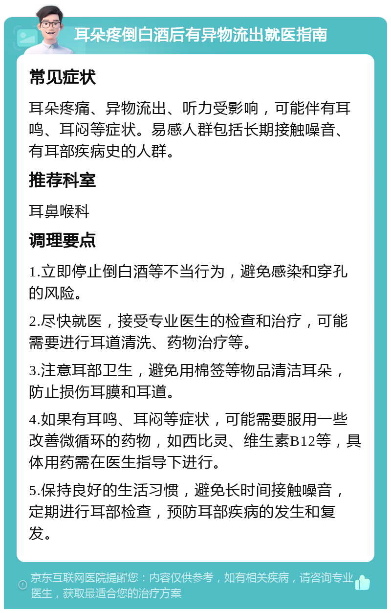 耳朵疼倒白酒后有异物流出就医指南 常见症状 耳朵疼痛、异物流出、听力受影响，可能伴有耳鸣、耳闷等症状。易感人群包括长期接触噪音、有耳部疾病史的人群。 推荐科室 耳鼻喉科 调理要点 1.立即停止倒白酒等不当行为，避免感染和穿孔的风险。 2.尽快就医，接受专业医生的检查和治疗，可能需要进行耳道清洗、药物治疗等。 3.注意耳部卫生，避免用棉签等物品清洁耳朵，防止损伤耳膜和耳道。 4.如果有耳鸣、耳闷等症状，可能需要服用一些改善微循环的药物，如西比灵、维生素B12等，具体用药需在医生指导下进行。 5.保持良好的生活习惯，避免长时间接触噪音，定期进行耳部检查，预防耳部疾病的发生和复发。