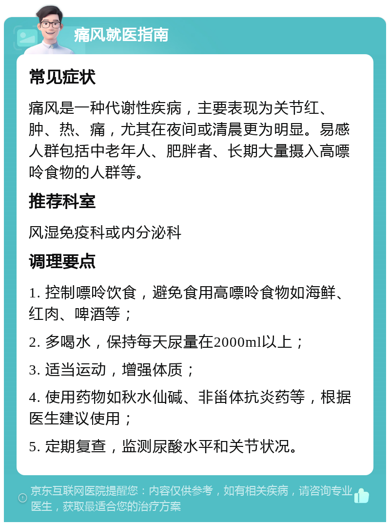 痛风就医指南 常见症状 痛风是一种代谢性疾病，主要表现为关节红、肿、热、痛，尤其在夜间或清晨更为明显。易感人群包括中老年人、肥胖者、长期大量摄入高嘌呤食物的人群等。 推荐科室 风湿免疫科或内分泌科 调理要点 1. 控制嘌呤饮食，避免食用高嘌呤食物如海鲜、红肉、啤酒等； 2. 多喝水，保持每天尿量在2000ml以上； 3. 适当运动，增强体质； 4. 使用药物如秋水仙碱、非甾体抗炎药等，根据医生建议使用； 5. 定期复查，监测尿酸水平和关节状况。