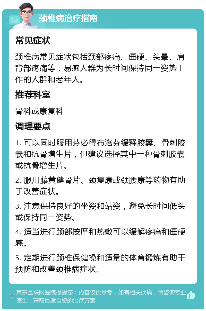 颈椎病治疗指南 常见症状 颈椎病常见症状包括颈部疼痛、僵硬、头晕、肩背部疼痛等，易感人群为长时间保持同一姿势工作的人群和老年人。 推荐科室 骨科或康复科 调理要点 1. 可以同时服用芬必得布洛芬缓释胶囊、骨刺胶囊和抗骨增生片，但建议选择其中一种骨刺胶囊或抗骨增生片。 2. 服用藤黄健骨片、颈复康或颈腰康等药物有助于改善症状。 3. 注意保持良好的坐姿和站姿，避免长时间低头或保持同一姿势。 4. 适当进行颈部按摩和热敷可以缓解疼痛和僵硬感。 5. 定期进行颈椎保健操和适量的体育锻炼有助于预防和改善颈椎病症状。