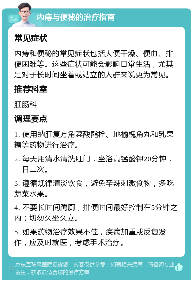 内痔与便秘的治疗指南 常见症状 内痔和便秘的常见症状包括大便干燥、便血、排便困难等。这些症状可能会影响日常生活，尤其是对于长时间坐着或站立的人群来说更为常见。 推荐科室 肛肠科 调理要点 1. 使用纳肛复方角菜酸酯栓、地榆槐角丸和乳果糖等药物进行治疗。 2. 每天用清水清洗肛门，坐浴高锰酸钾20分钟，一日二次。 3. 遵循规律清淡饮食，避免辛辣刺激食物，多吃蔬菜水果。 4. 不要长时间蹲厕，排便时间最好控制在5分钟之内；切勿久坐久立。 5. 如果药物治疗效果不佳，疾病加重或反复发作，应及时就医，考虑手术治疗。