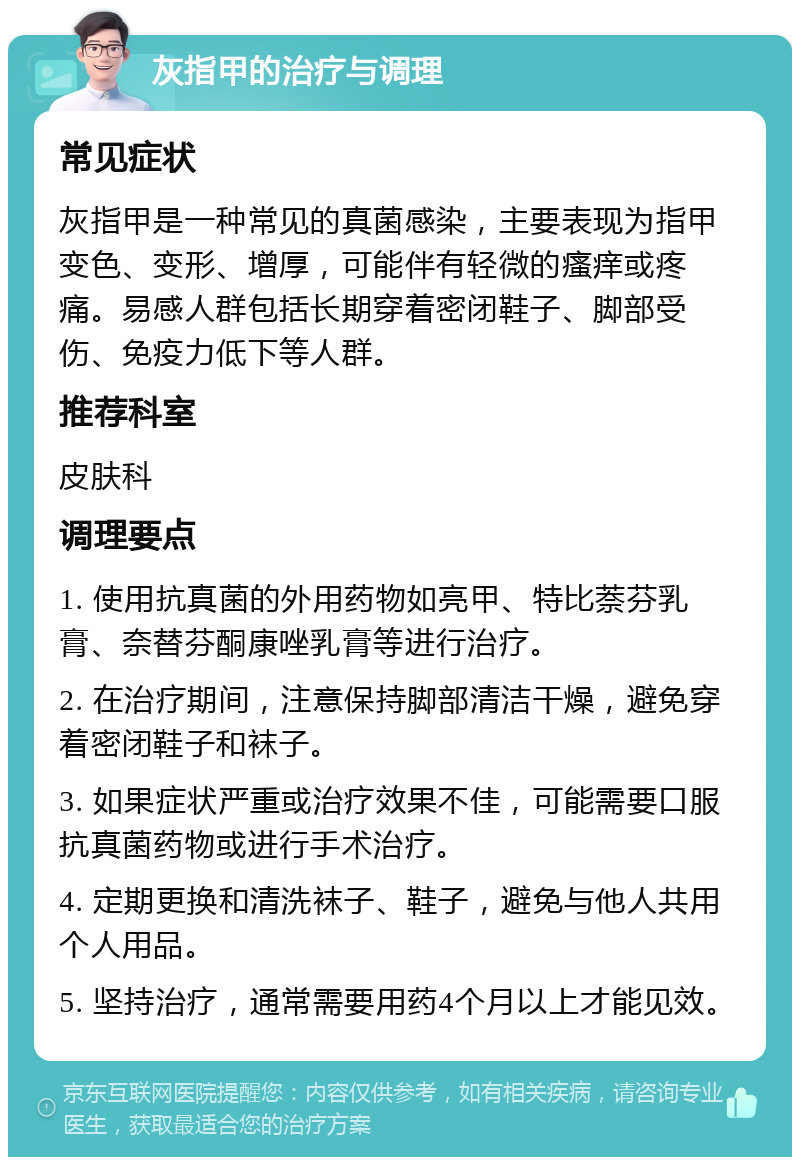 灰指甲的治疗与调理 常见症状 灰指甲是一种常见的真菌感染，主要表现为指甲变色、变形、增厚，可能伴有轻微的瘙痒或疼痛。易感人群包括长期穿着密闭鞋子、脚部受伤、免疫力低下等人群。 推荐科室 皮肤科 调理要点 1. 使用抗真菌的外用药物如亮甲、特比萘芬乳膏、奈替芬酮康唑乳膏等进行治疗。 2. 在治疗期间，注意保持脚部清洁干燥，避免穿着密闭鞋子和袜子。 3. 如果症状严重或治疗效果不佳，可能需要口服抗真菌药物或进行手术治疗。 4. 定期更换和清洗袜子、鞋子，避免与他人共用个人用品。 5. 坚持治疗，通常需要用药4个月以上才能见效。